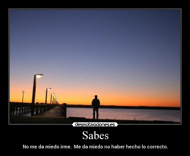 Sabes - No me da miedo irme.  Me da miedo no haber hecho lo correcto.