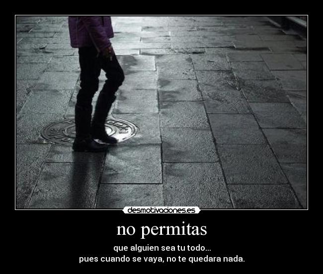 no permitas - que alguien sea tu todo...
pues cuando se vaya, no te quedara nada.