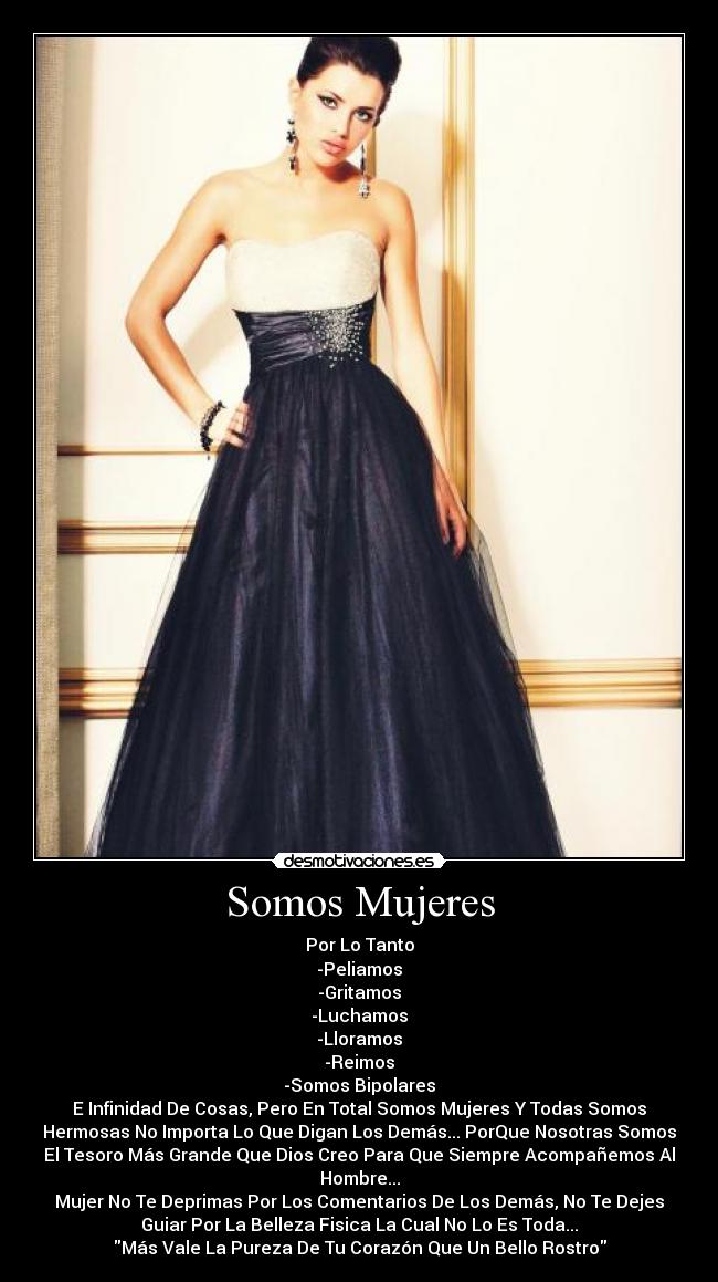 Somos Mujeres - Por Lo Tanto
-Peliamos
-Gritamos
-Luchamos
-Lloramos
-Reimos
-Somos Bipolares
E Infinidad De Cosas, Pero En Total Somos Mujeres Y Todas Somos
Hermosas No Importa Lo Que Digan Los Demás... PorQue Nosotras Somos
El Tesoro Más Grande Que Dios Creo Para Que Siempre Acompañemos Al
Hombre...
Mujer No Te Deprimas Por Los Comentarios De Los Demás, No Te Dejes
Guiar Por La Belleza Fisica La Cual No Lo Es Toda...
Más Vale La Pureza De Tu Corazón Que Un Bello Rostro