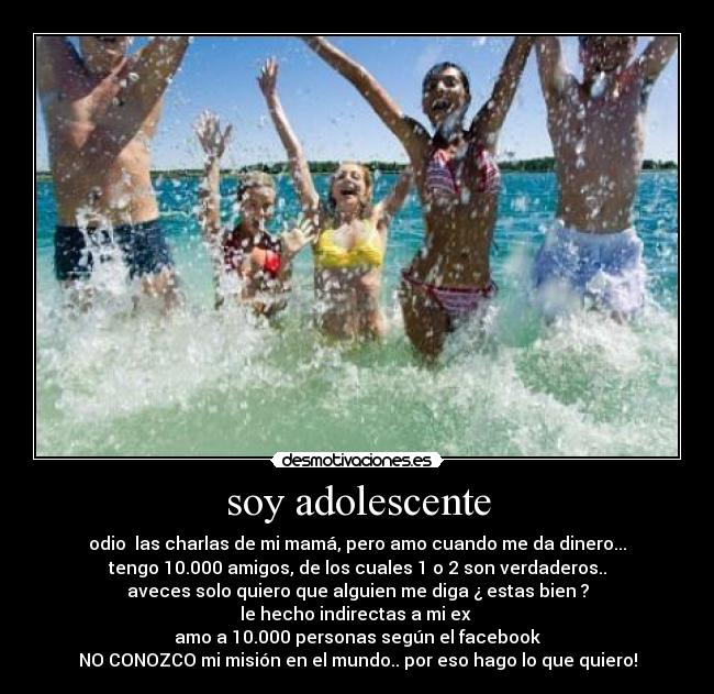 soy adolescente - odio las charlas de mi mamá, pero amo cuando me da dinero...
tengo 10.000 amigos, de los cuales 1 o 2 son verdaderos..
aveces solo quiero que alguien me diga ¿ estas bien ?
le hecho indirectas a mi ex
amo a 10.000 personas según el facebook
NO CONOZCO mi misión en el mundo.. por eso hago lo que quiero!