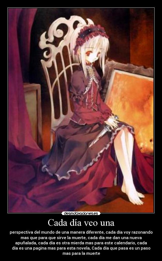 Cada día veo una - perspectiva del mundo de una manera diferente, cada día voy razonando
mas que para que sirve la muerte, cada día me dan una nueva
apuñalada, cada día es otra mierda mas para este calendario, cada
día es una pagina mas para esta novela, Cada día que pasa es un paso
mas para la muerte