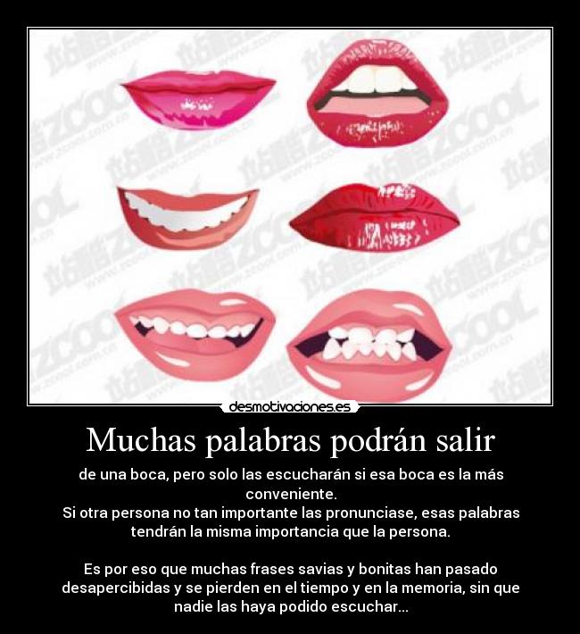 Muchas palabras podrán salir - de una boca, pero solo las escucharán si esa boca es la más
conveniente.
Si otra persona no tan importante las pronunciase, esas palabras
tendrán la misma importancia que la persona.
Es por eso que muchas frases savias y bonitas han pasado
desapercibidas y se pierden en el tiempo y en la memoria, sin que
nadie las haya podido escuchar...