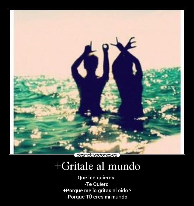 +Gritale al mundo - Que me quieres  
-Te Quiero ♥
+Porque me lo gritas al oido ?
-Porque TÚ eres mi mundo ♥