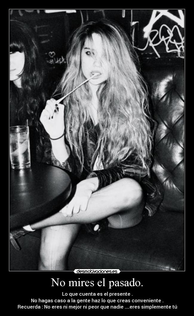 No mires el pasado. - Lo que cuenta es el presente .
No hagas caso a la gente haz lo que creas conveniente .
Recuerda : No eres ni mejor ni peor que nadie ....eres simplemente tú