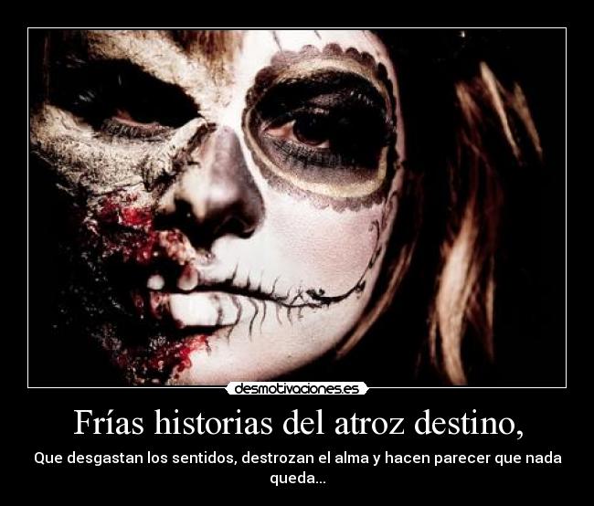 Frías historias del atroz destino, - Que desgastan los sentidos, destrozan el alma y hacen parecer que nada queda...