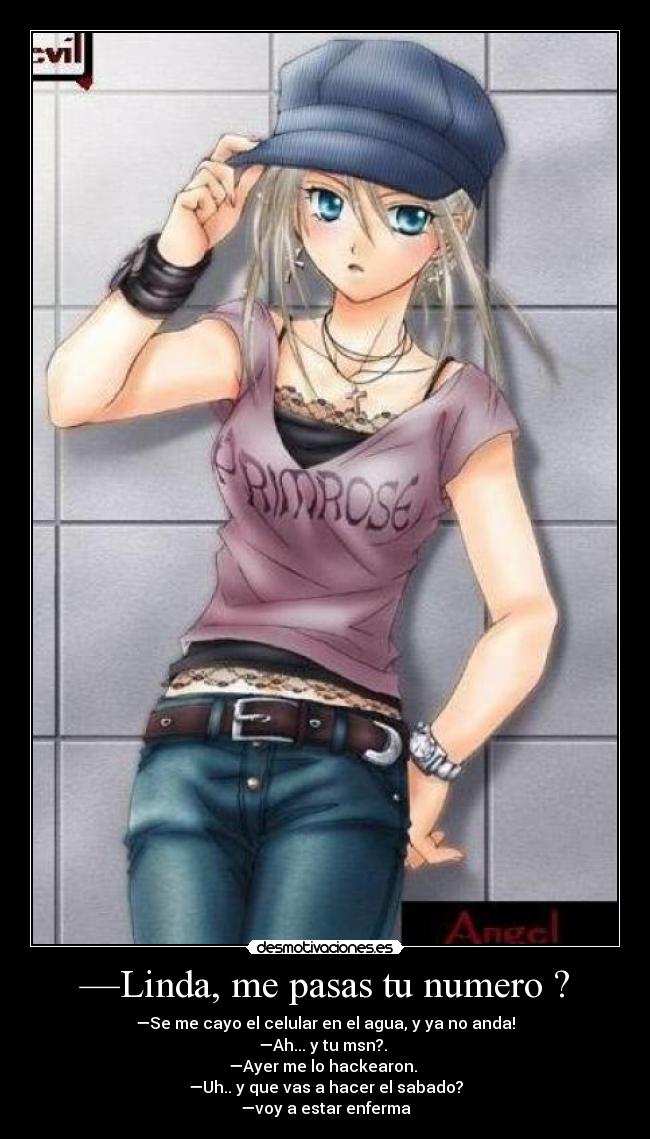 —Linda, me pasas tu numero ? - —Se me cayo el celular en el agua, y ya no anda!
—Ah... y tu msn?.
—Ayer me lo hackearon.
—Uh.. y que vas a hacer el sabado?
—voy a estar enferma
