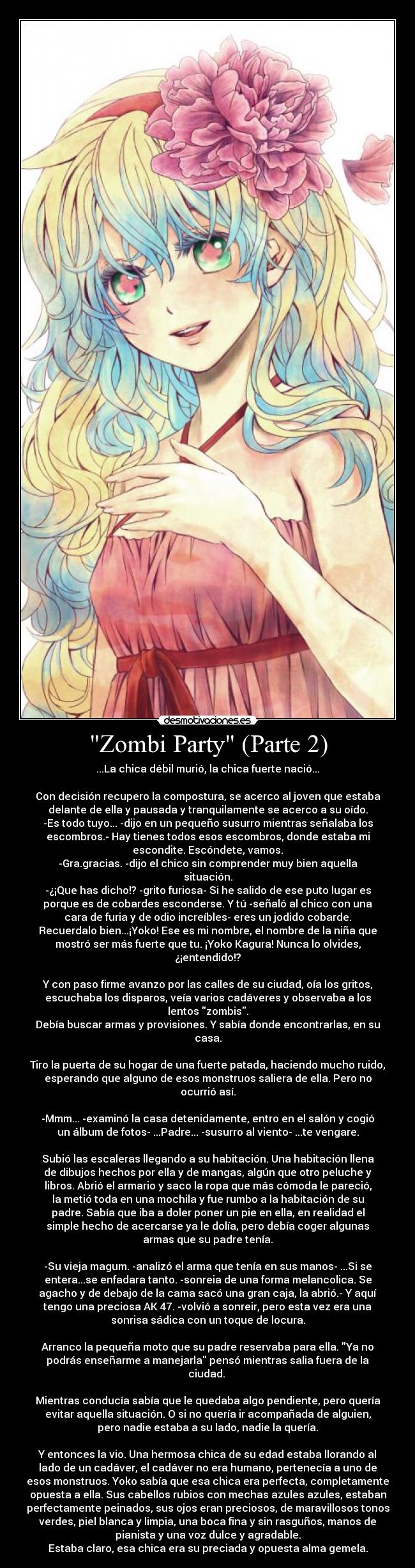 Zombi Party (Parte 2) - ...La chica débil murió, la chica fuerte nació...
Con decisión recupero la compostura, se acerco al joven que estaba
delante de ella y pausada y tranquilamente se acerco a su oído.
-Es todo tuyo... -dijo en un pequeño susurro mientras señalaba los
escombros.- Hay tienes todos esos escombros, donde estaba mi
escondite. Escóndete, vamos.
-Gra.gracias. -dijo el chico sin comprender muy bien aquella
situación.
-¿¡Que has dicho!? -grito furiosa- Si he salido de ese puto lugar es
porque es de cobardes esconderse. Y tú -señaló al chico con una
cara de furia y de odio increíbles- eres un jodido cobarde.
Recuerdalo bien...¡Yoko! Ese es mi nombre, el nombre de la niña que
mostró ser más fuerte que tu. ¡Yoko Kagura! Nunca lo olvides,
¿¡entendido!?
Y con paso firme avanzo por las calles de su ciudad, oía los gritos,
escuchaba los disparos, veía varios cadáveres y observaba a los
lentos zombis.
Debía buscar armas y provisiones. Y sabía donde encontrarlas, en su
casa.
Tiro la puerta de su hogar de una fuerte patada, haciendo mucho ruido,
esperando que alguno de esos monstruos saliera de ella. Pero no
ocurrió así.
-Mmm... -examinó la casa detenidamente, entro en el salón y cogió
un álbum de fotos- ...Padre... -susurro al viento- ...te vengare.
Subió las escaleras llegando a su habitación. Una habitación llena
de dibujos hechos por ella y de mangas, algún que otro peluche y
libros. Abrió el armario y saco la ropa que más cómoda le pareció,
la metió toda en una mochila y fue rumbo a la habitación de su
padre. Sabía que iba a doler poner un pie en ella, en realidad el
simple hecho de acercarse ya le dolía, pero debía coger algunas
armas que su padre tenía.
-Su vieja magum. -analizó el arma que tenía en sus manos- ...Si se
entera...se enfadara tanto. -sonreia de una forma melancolica. Se
agacho y de debajo de la cama sacó una gran caja, la abrió.- Y aquí
tengo una preciosa AK 47. -volvió a sonreir, pero esta vez era una
sonrisa sádica con un toque de locura.
Arranco la pequeña moto que su padre reservaba para ella. Ya no
podrás enseñarme a manejarla pensó mientras salia fuera de la
ciudad.
Mientras conducía sabía que le quedaba algo pendiente, pero quería
evitar aquella situación. O si no quería ir acompañada de alguien,
pero nadie estaba a su lado, nadie la quería.
Y entonces la vio. Una hermosa chica de su edad estaba llorando al
lado de un cadáver, el cadáver no era humano, pertenecía a uno de
esos monstruos. Yoko sabía que esa chica era perfecta, completamente
opuesta a ella. Sus cabellos rubios con mechas azules azules, estaban
perfectamente peinados, sus ojos eran preciosos, de maravillosos tonos
verdes, piel blanca y limpia, una boca fina y sin rasguños, manos de
pianista y una voz dulce y agradable.
Estaba claro, esa chica era su preciada y opuesta alma gemela.