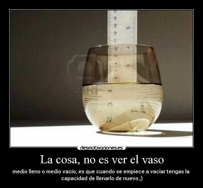 La cosa, no es ver el vaso - medio lleno o medio vacío, es que cuando se empiece a vaciar tengas la 
capacidad de llenarlo de nuevo.;)