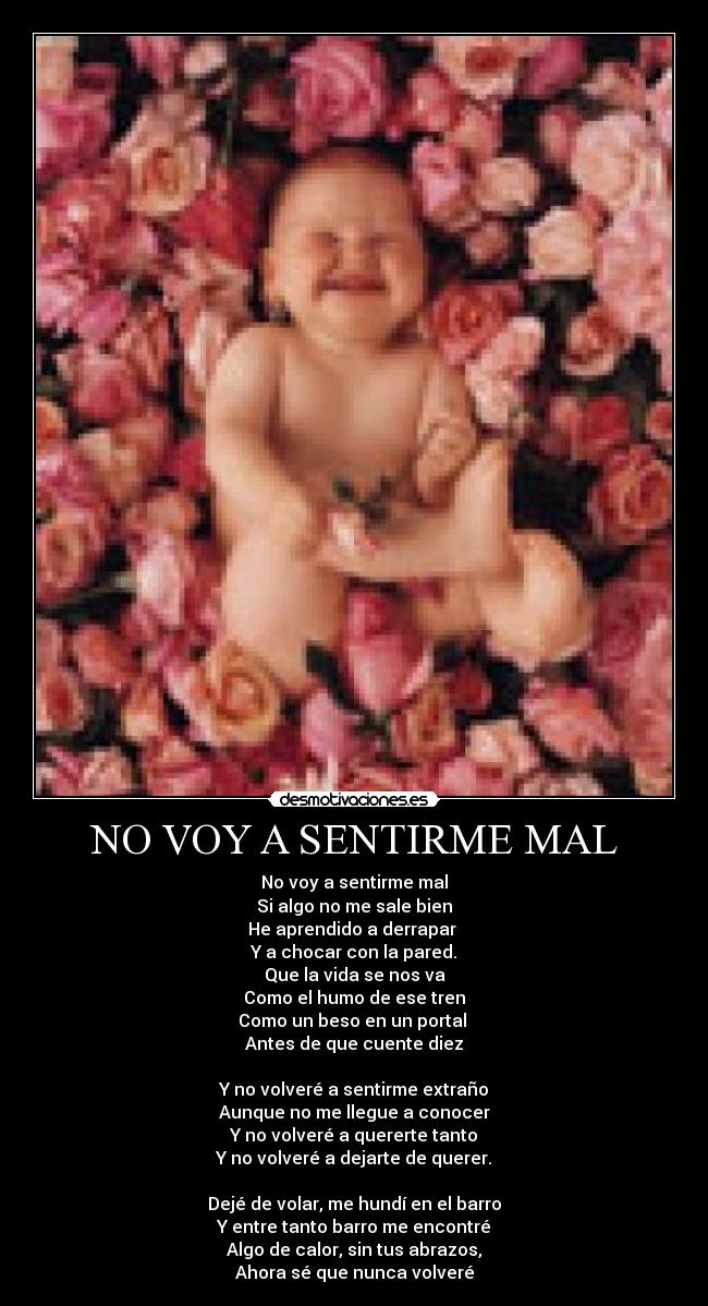 NO VOY A SENTIRME MAL - No voy a sentirme mal
Si algo no me sale bien
He aprendido a derrapar
Y a chocar con la pared.
Que la vida se nos va
Como el humo de ese tren
Como un beso en un portal
Antes de que cuente diez
Y no volveré a sentirme extraño
Aunque no me llegue a conocer
Y no volveré a quererte tanto
Y no volveré a dejarte de querer.
Dejé de volar, me hundí en el barro
Y entre tanto barro me encontré
Algo de calor, sin tus abrazos,
Ahora sé que nunca volveré