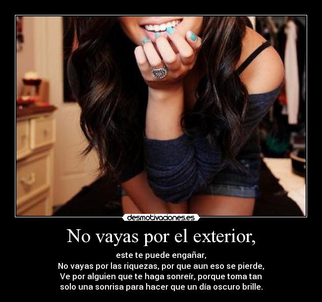 No vayas por el exterior, - este te puede engañar,
No vayas por las riquezas, por que aun eso se pierde,
Ve por alguien que te haga sonreír, porque toma tan
solo una sonrisa para hacer que un día oscuro brille.