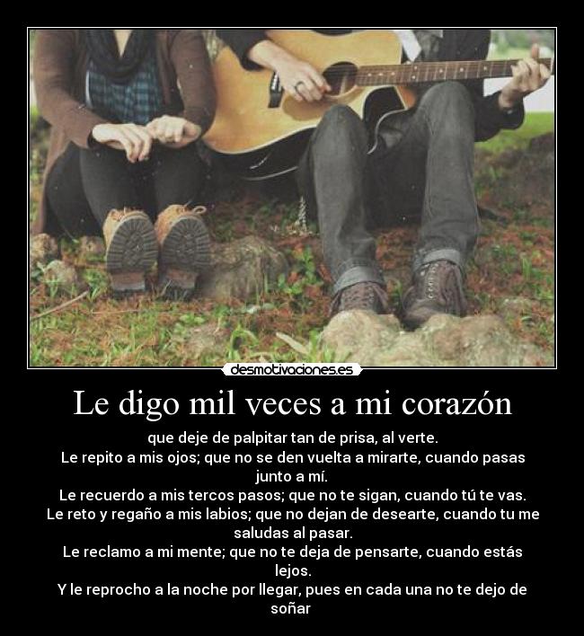 Le digo mil veces a mi corazón - que deje de palpitar tan de prisa, al verte.
Le repito a mis ojos; que no se den vuelta a mirarte, cuando pasas
junto a mí.
Le recuerdo a mis tercos pasos; que no te sigan, cuando tú te vas.
Le reto y regaño a mis labios; que no dejan de desearte, cuando tu me
saludas al pasar.
Le reclamo a mi mente; que no te deja de pensarte, cuando estás
lejos.
Y le reprocho a la noche por llegar, pues en cada una no te dejo de
soñar ♥