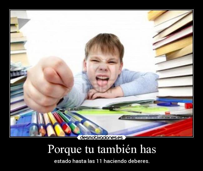 Porque tu también has - estado hasta las 11 haciendo deberes.