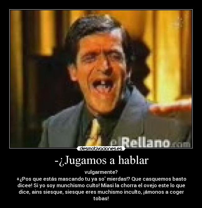 -¿Jugamos a hablar - vulgarmente?
+¿Pos que estás mascando tu ya so mierdas!? Que casquemos basto
dicee! Si yo soy munchismo culto! Miasi la chorra el ovejo este lo que
dice, ains siesque, siesque eres muchismo inculto, ¡ámonos a coger
tobas!
