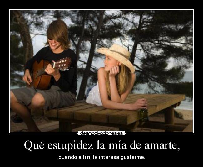 Qué estupidez la mía de amarte, -