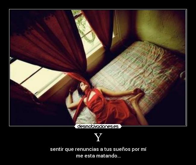 Y - sentir que renuncias a tus sueños por mí
me esta matando...