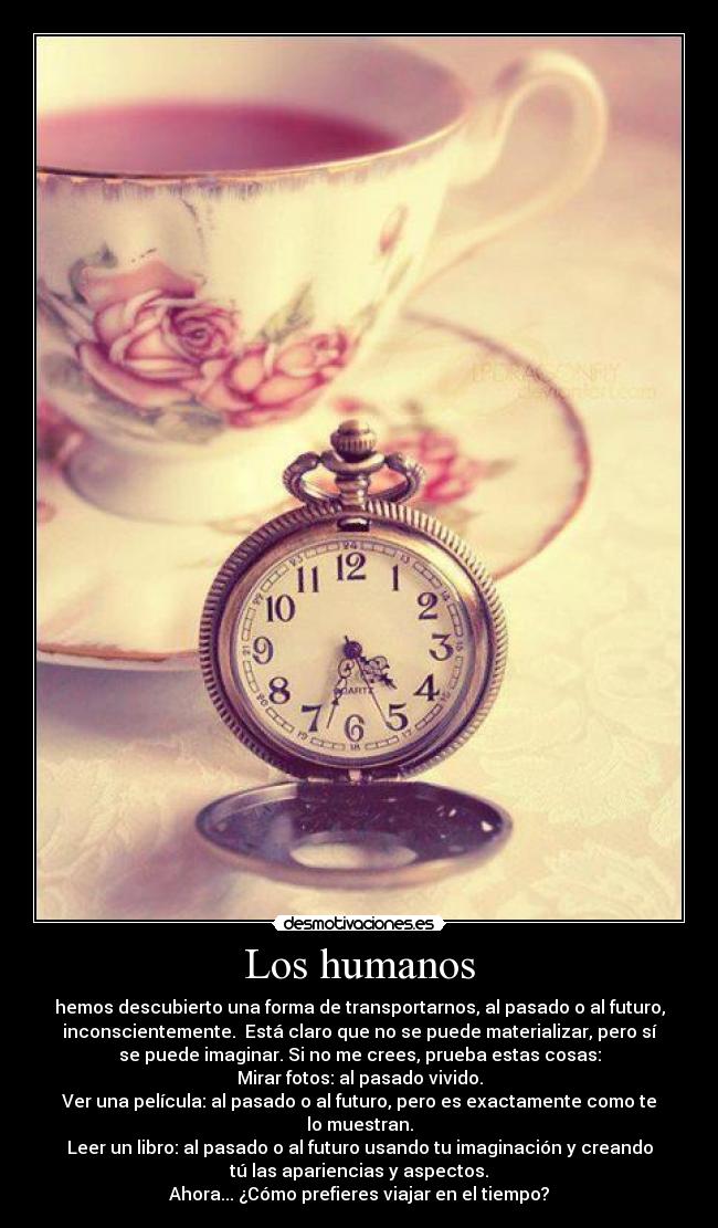 Los humanos - hemos descubierto una forma de transportarnos, al pasado o al futuro,
inconscientemente. Está claro que no se puede materializar, pero sí
se puede imaginar. Si no me crees, prueba estas cosas:
Mirar fotos: al pasado vivido.
Ver una película: al pasado o al futuro, pero es exactamente como te
lo muestran.
Leer un libro: al pasado o al futuro usando tu imaginación y creando
tú las apariencias y aspectos.
Ahora... ¿Cómo prefieres viajar en el tiempo?