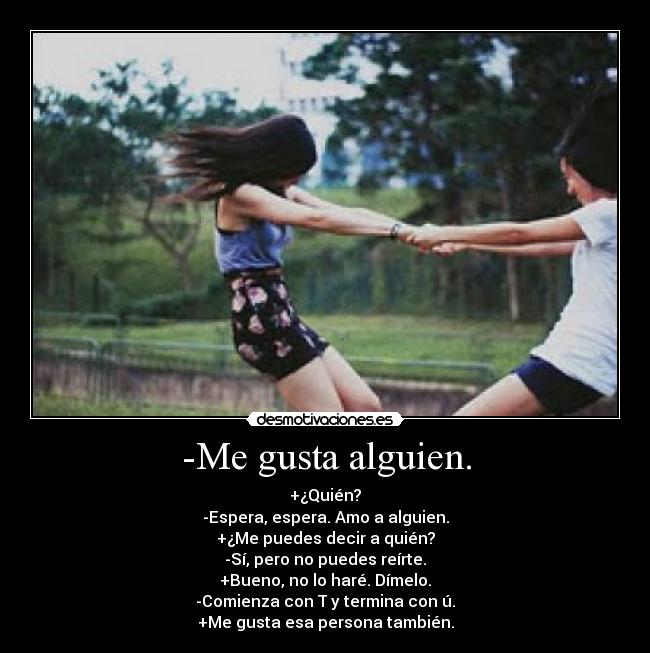 -Me gusta alguien. - +¿Quién?
-Espera, espera. Amo a alguien.
+¿Me puedes decir a quién?
-Sí, pero no puedes reírte.
+Bueno, no lo haré. Dímelo.
-Comienza con T y termina con ú.
+Me gusta esa persona también.