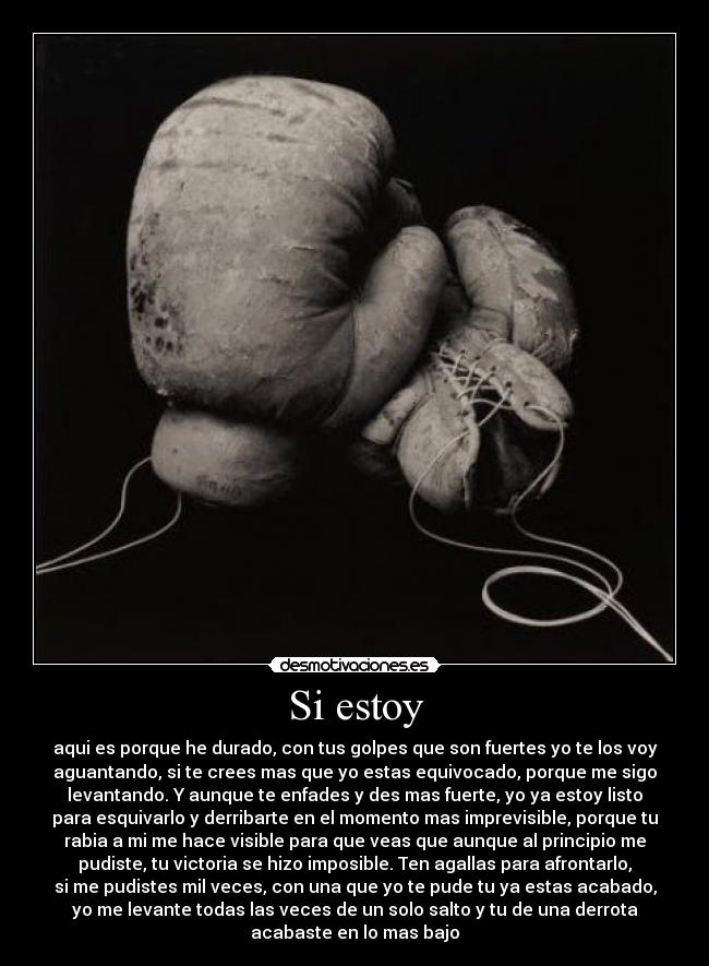 Si estoy - aqui es porque he durado, con tus golpes que son fuertes yo te los voy
aguantando, si te crees mas que yo estas equivocado, porque me sigo
levantando. Y aunque te enfades y des mas fuerte, yo ya estoy listo
para esquivarlo y derribarte en el momento mas imprevisible, porque tu
rabia a mi me hace visible para que veas que aunque al principio me
pudiste, tu victoria se hizo imposible. Ten agallas para afrontarlo,
si me pudistes mil veces, con una que yo te pude tu ya estas acabado,
yo me levante todas las veces de un solo salto y tu de una derrota
acabaste en lo mas bajo