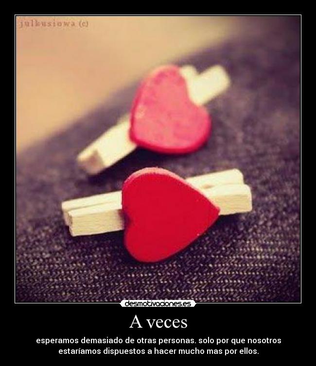 A veces - esperamos demasiado de otras personas. solo por que nosotros
estaríamos dispuestos a hacer mucho mas por ellos.