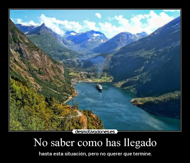 No saber como has llegado - hasta esta situación, pero no querer que termine.