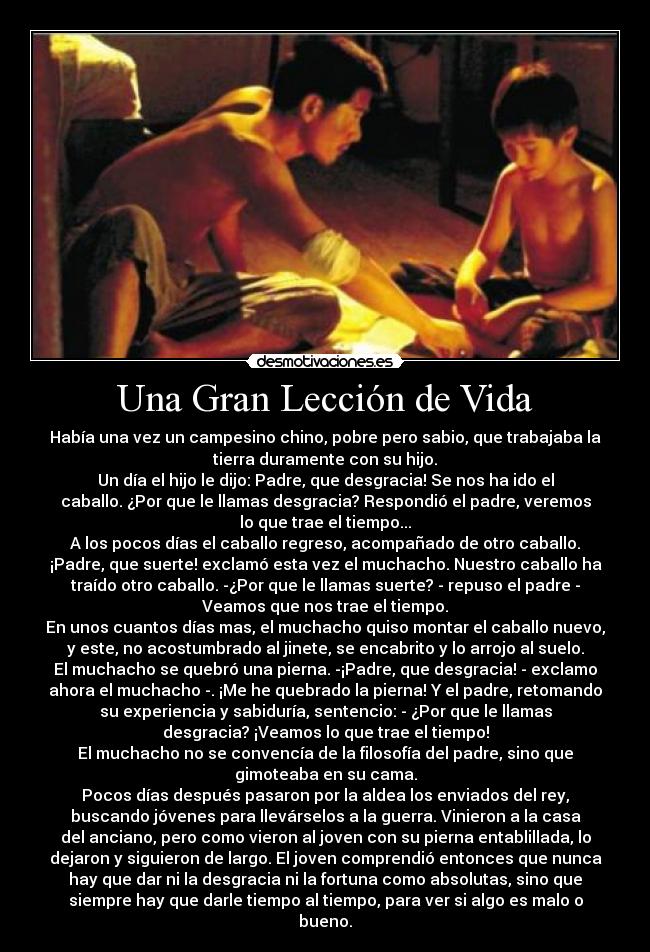 Una Gran Lección de Vida - Había una vez un campesino chino, pobre pero sabio, que trabajaba la
tierra duramente con su hijo.
Un día el hijo le dijo: Padre, que desgracia! Se nos ha ido el
caballo. ¿Por que le llamas desgracia? Respondió el padre, veremos
lo que trae el tiempo...
A los pocos días el caballo regreso, acompañado de otro caballo.
¡Padre, que suerte! exclamó esta vez el muchacho. Nuestro caballo ha
traído otro caballo. -¿Por que le llamas suerte? - repuso el padre -
Veamos que nos trae el tiempo.
En unos cuantos días mas, el muchacho quiso montar el caballo nuevo,
y este, no acostumbrado al jinete, se encabrito y lo arrojo al suelo.
El muchacho se quebró una pierna. -¡Padre, que desgracia! - exclamo
ahora el muchacho -. ¡Me he quebrado la pierna! Y el padre, retomando
su experiencia y sabiduría, sentencio: - ¿Por que le llamas
desgracia? ¡Veamos lo que trae el tiempo!
El muchacho no se convencía de la filosofía del padre, sino que
gimoteaba en su cama.
Pocos días después pasaron por la aldea los enviados del rey,
buscando jóvenes para llevárselos a la guerra. Vinieron a la casa
del anciano, pero como vieron al joven con su pierna entablillada, lo
dejaron y siguieron de largo. El joven comprendió entonces que nunca
hay que dar ni la desgracia ni la fortuna como absolutas, sino que
siempre hay que darle tiempo al tiempo, para ver si algo es malo o
bueno.