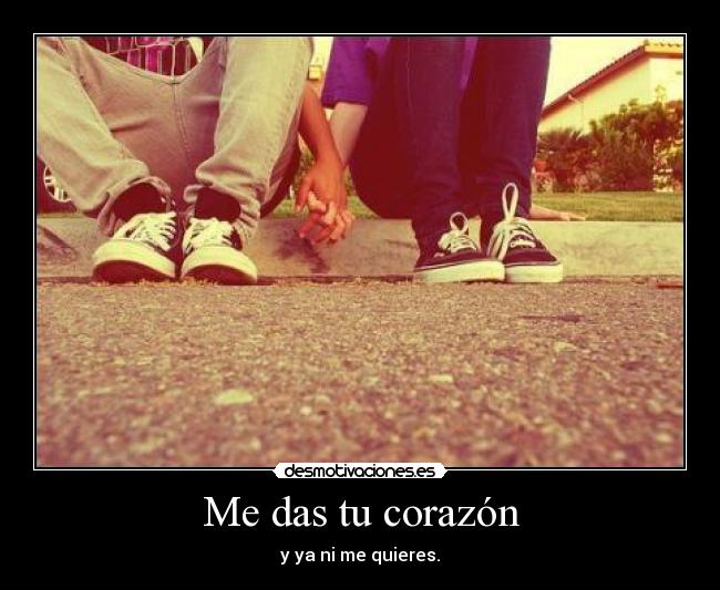 Me das tu corazón - y ya ni me quieres.