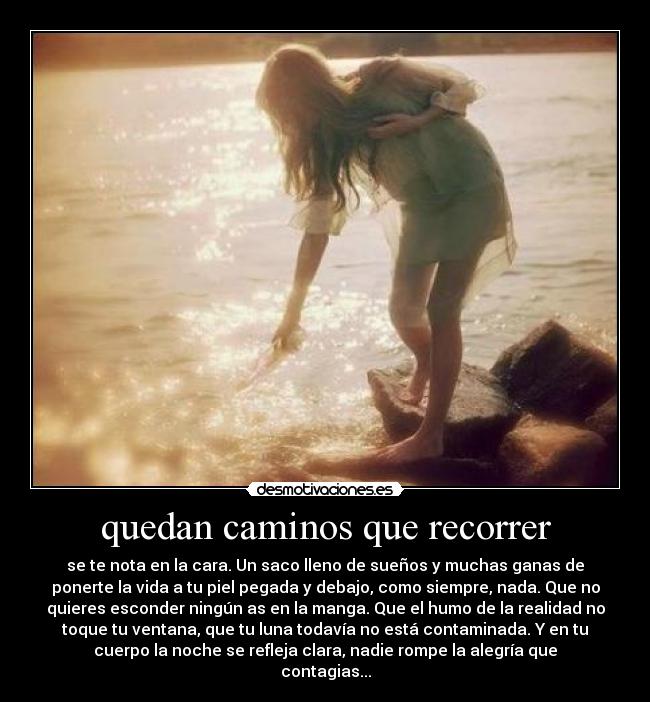 quedan caminos que recorrer - se te nota en la cara. Un saco lleno de sueños y muchas ganas de
ponerte la vida a tu piel pegada y debajo, como siempre, nada. Que no
quieres esconder ningún as en la manga. Que el humo de la realidad no
toque tu ventana, que tu luna todavía no está contaminada. Y en tu
cuerpo la noche se refleja clara, nadie rompe la alegría que
contagias...