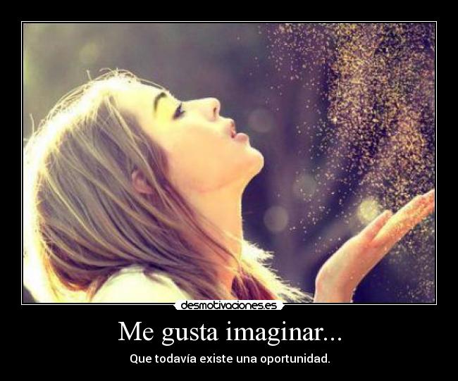 Me gusta imaginar... - Que todavía existe una oportunidad.