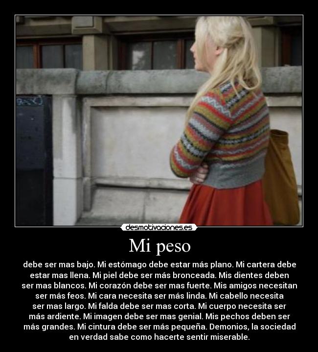 Mi peso - debe ser mas bajo. Mi estómago debe estar más plano. Mi cartera debe
estar mas llena. Mi piel debe ser más bronceada. Mis dientes deben
ser mas blancos. Mi corazón debe ser mas fuerte. Mis amigos necesitan
ser más feos. Mi cara necesita ser más linda. Mi cabello necesita
ser mas largo. Mi falda debe ser mas corta. Mi cuerpo necesita ser
más ardiente. Mi imagen debe ser mas genial. Mis pechos deben ser
más grandes. Mi cintura debe ser más pequeña. Demonios, la sociedad
en verdad sabe como hacerte sentir miserable.