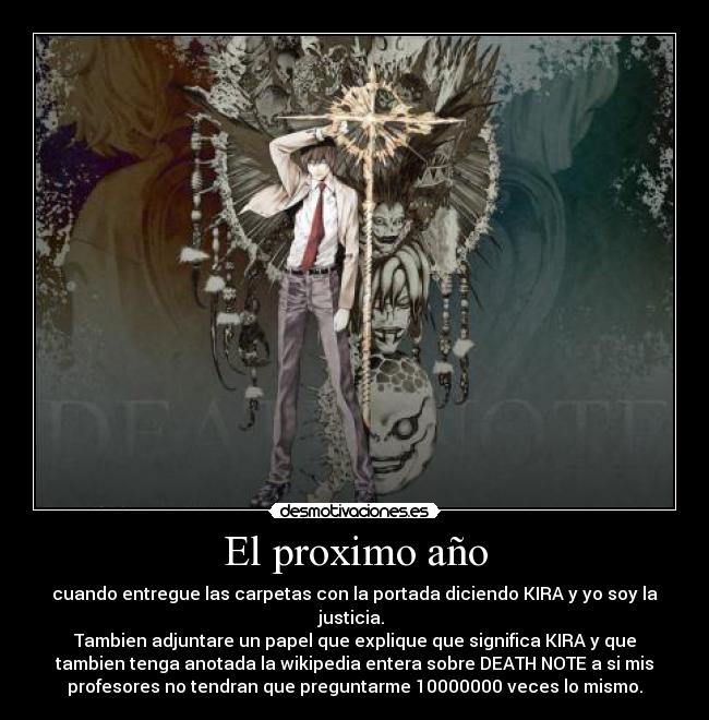 El proximo año - cuando entregue las carpetas con la portada diciendo KIRA y yo soy la
justicia.
Tambien adjuntare un papel que explique que significa KIRA y que
tambien tenga anotada la wikipedia entera sobre DEATH NOTE a si mis
profesores no tendran que preguntarme 10000000 veces lo mismo.