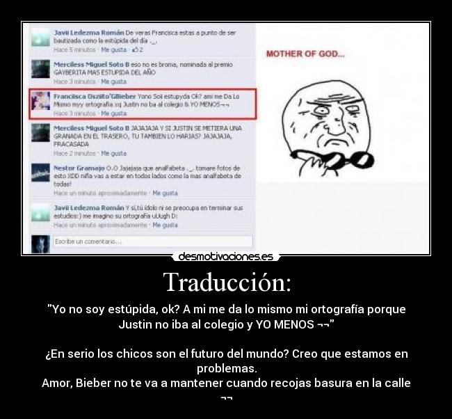 Traducción: - Yo no soy estúpida, ok? A mi me da lo mismo mi ortografía porque
Justin no iba al colegio y YO MENOS ¬¬

¿En serio los chicos son el futuro del mundo? Creo que estamos en
problemas.
Amor, Bieber no te va a mantener cuando recojas basura en la calle
¬¬