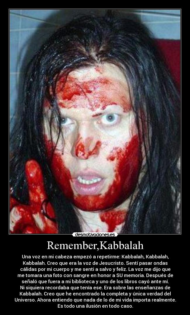 Remember,Kabbalah - Una voz en mi cabeza empezó a repetirme: Kabbalah, Kabbalah,
Kabbalah. Creo que era la voz de Jesucristo. Sentí pasar ondas
cálidas por mi cuerpo y me senti a salvo y feliz. La voz me dijo que
me tomara una foto con sangre en honor a SU memoria. Después de
señaló que fuera a mi biblioteca y uno de los libros cayó ante mí.
Ni siquiera recordaba que tenía ese. Era sobre las enseñanzas de
Kabbalah. Creo que he encontrado la completa y única verdad del
Universo. Ahora entiendo que nada de lo de mi vida importa realmente.
Es todo una ilusión en todo caso.