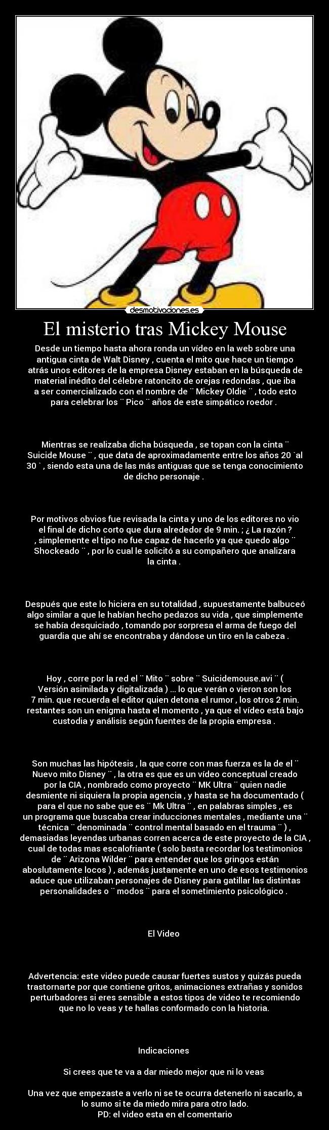 El misterio tras Mickey Mouse - Desde un tiempo hasta ahora ronda un vídeo en la web sobre una
antigua cinta de Walt Disney , cuenta el mito que hace un tiempo
atrás unos editores de la empresa Disney estaban en la búsqueda de
material inédito del célebre ratoncito de orejas redondas , que iba
a ser comercializado con el nombre de ¨ Mickey Oldie ¨ , todo esto
para celebrar los ¨ Pico ¨ años de este simpático roedor . 



Mientras se realizaba dicha búsqueda , se topan con la cinta ¨
Suicide Mouse ¨ , que data de aproximadamente entre los años 20 `al
30 ` , siendo esta una de las más antiguas que se tenga conocimiento
de dicho personaje . 



Por motivos obvios fue revisada la cinta y uno de los editores no vio
el final de dicho corto que dura alrededor de 9 min. ; ¿ La razón ?
, simplemente el tipo no fue capaz de hacerlo ya que quedo algo ¨
Shockeado ¨ , por lo cual le solicitó a su compañero que analizara
la cinta . 



Después que este lo hiciera en su totalidad , supuestamente balbuceó
algo similar a que le habían hecho pedazos su vida , que simplemente
se había desquiciado , tomando por sorpresa el arma de fuego del
guardia que ahí se encontraba y dándose un tiro en la cabeza . 



Hoy , corre por la red el ¨ Mito ¨ sobre ¨ Suicidemouse.avi ¨ (
Versión asimilada y digitalizada ) ... lo que verán o vieron son los
7 min. que recuerda el editor quien detona el rumor , los otros 2 min.
restantes son un enigma hasta el momento , ya que el vídeo está bajo
custodia y análisis según fuentes de la propia empresa . 



Son muchas las hipótesis , la que corre con mas fuerza es la de el ¨
Nuevo mito Disney ¨ , la otra es que es un vídeo conceptual creado
por la CIA , nombrado como proyecto ¨ MK Ultra ¨ quien nadie
desmiente ni siquiera la propia agencia , y hasta se ha documentado (
para el que no sabe que es ¨ Mk Ultra ¨ , en palabras simples , es
un programa que buscaba crear inducciones mentales , mediante una ¨
técnica ¨ denominada ¨ control mental basado en el trauma ¨ ) ,
demasiadas leyendas urbanas corren acerca de este proyecto de la CIA ,
cual de todas mas escalofriante ( solo basta recordar los testimonios
de ¨ Arizona Wilder ¨ para entender que los gringos están
aboslutamente locos ) , además justamente en uno de esos testimonios
aduce que utilizaban personajes de Disney para gatillar las distintas
personalidades o ¨ modos ¨ para el sometimiento psicológico . 



El Video 



Advertencia: este video puede causar fuertes sustos y quizás pueda
trastornarte por que contiene gritos, animaciones extrañas y sonidos
perturbadores si eres sensible a estos tipos de video te recomiendo
que no lo veas y te hallas conformado con la historia. 



Indicaciones 

Si crees que te va a dar miedo mejor que ni lo veas 

Una vez que empezaste a verlo ni se te ocurra detenerlo ni sacarlo, a
lo sumo si te da miedo mira para otro lado.
PD: el video esta en el comentario