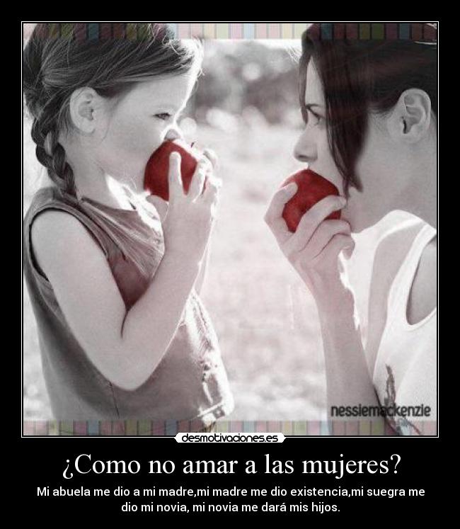 ¿Como no amar a las mujeres? - Mi abuela me dio a mi madre,mi madre me dio existencia,mi suegra me
dio mi novia, mi novia me dará mis hijos.