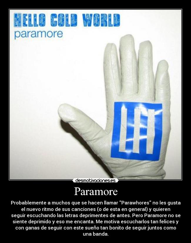 Paramore - Probablemente a muchos que se hacen llamar Parawhores no les gusta
el nuevo ritmo de sus canciones (o de esta en general) y quieren
seguir escuchando las letras deprimentes de antes. Pero Paramore no se
siente deprimido y eso me encanta. Me motiva escucharlos tan felices y
con ganas de seguir con este sueño tan bonito de seguir juntos como
una banda.