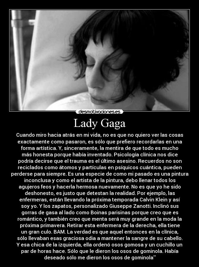 Lady Gaga - Cuando miro hacia atrás en mi vida, no es que no quiero ver las cosas
exactamente como pasaron, es sólo que prefiero recordarlas en una
forma artística. Y, sinceramente, la mentira de que todo es mucho
más honesta porque había inventado. Psicología clínica nos dice
podría decirse que el trauma es el último asesino. Recuerdos no son
reciclados como átomos y partículas en psíquicos cuántica, pueden
perderse para siempre. Es una especie de como mi pasado es una pintura
inconclusa y como el artista de la pintura, debo llenar todos los
agujeros feos y hacerla hermosa nuevamente. No es que yo he sido
deshonesto, es justo que detestan la realidad. Por ejemplo, las
enfermeras, están llevando la próxima temporada Calvin Klein y así
soy yo. Y los zapatos, personalizado Giuseppe Zanotti. Inclinó sus
gorras de gasa al lado como Boinas parisinas porque creo que es
romántico, y también creo que menta será muy grande en la moda la
próxima primavera. Retirar esta enfermera de la derecha, ella tiene
un gran culo. BAM. La verdad es que aquel entonces en la clínica,
sólo llevaban esas graciosa odia a mantener la sangre de su cabello.
Y esa chica de la izquierda, ella ordenó osos gomosa y un cuchillo un
par de horas hace. Sólo que le dieron los osos de gominola. Había
deseado sólo me dieron los osos de gominola