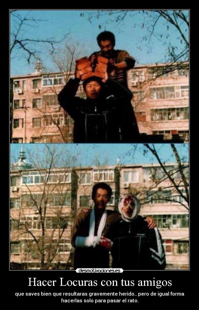 Hacer Locuras con tus amigos - que saves bien que resultaras gravemente herido.. pero de igual forma
hacerlas solo para pasar el rato.