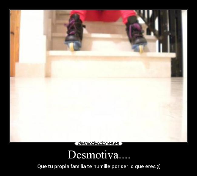 Desmotiva.... - Que tu propia familia te humille por ser lo que eres ;(
