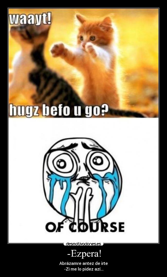 -Ezpera! - Abrázamre antez de irte
-Zi me lo pidez azí...