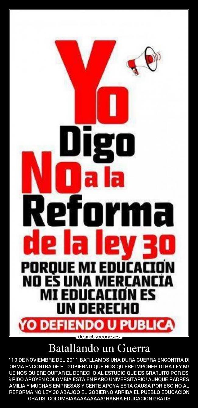 Batallando un Guerra - HOY 10 DE NOVIEMBRE DEL 2011 BATLLAMOS UNA DURA GUERRA ENCONTRA DE LA
REFORMA ENCONTRA DE EL GOBIERNO QUE NOS QUIERE IMPONER OTRA LEY MAS Y
QUE NOS QUIERE QUITAR EL DERECHO AL ESTUDIO QUE ES GRATUITO POR ESO!
LES PIDO APOYEN COLOMBIA ESTA EN PARO UNIVERSITARIO! AUNQUE PADRES DE
FAMILIA Y MUCHAS EMPRESAS Y GENTE APOYA ESTA CAUSA POR ESO NO ALA
REFORMA NO LEY 30 ABAJOO EL GOBIERNO ARRIBA EL PUEBLO EDUCACION
GRATIS! COLOMBIAAAAAAAAAA! HABRA EDUCACION GRATIS