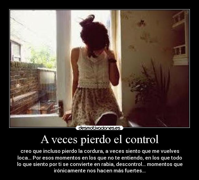 A veces pierdo el control - creo que incluso pierdo la cordura, a veces siento que me vuelves
loca... Por esos momentos en los que no te entiendo, en los que todo
lo que siento por ti se convierte en rabia, descontrol... momentos que
irónicamente nos hacen más fuertes...