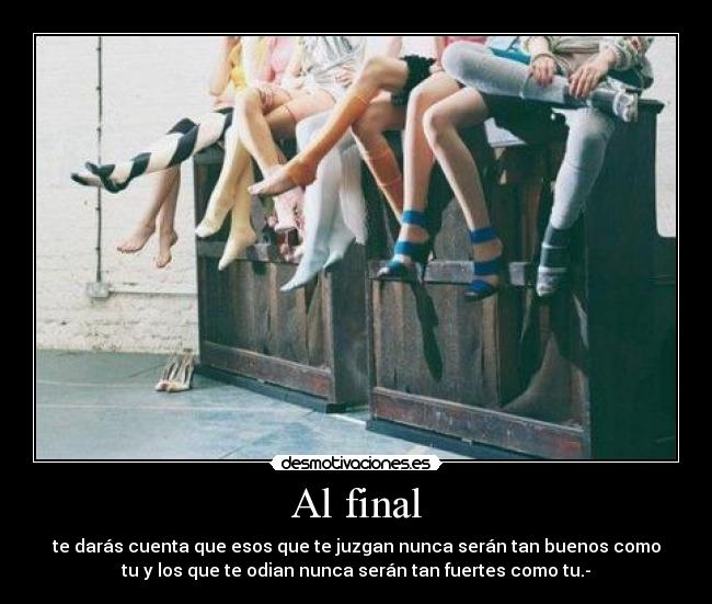 Al final - te darás cuenta que esos que te juzgan nunca serán tan buenos como
tu y los que te odian nunca serán tan fuertes como tu.-