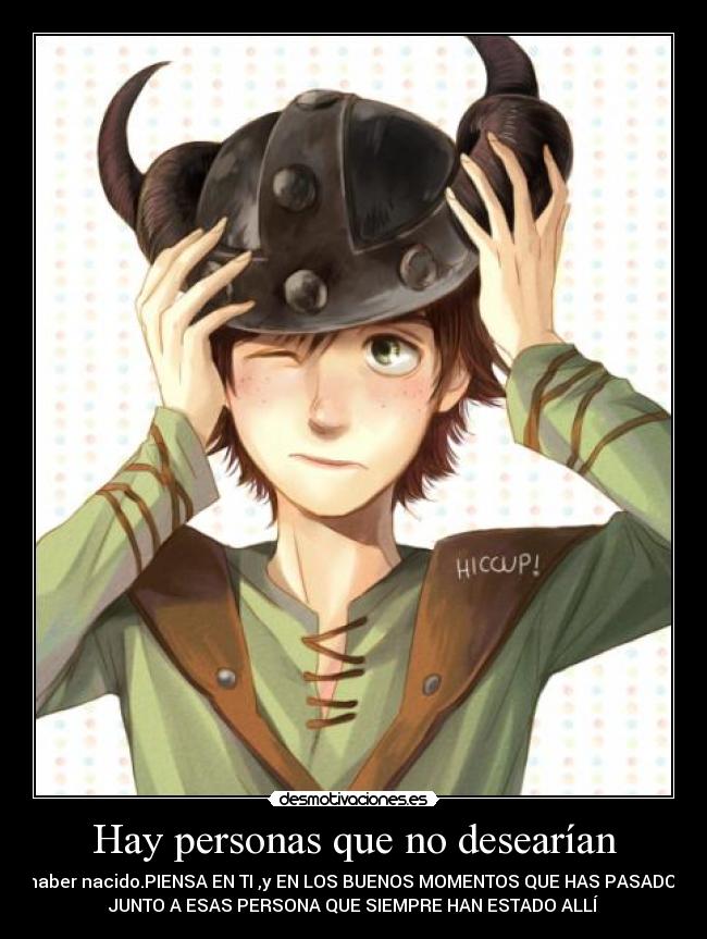 Hay personas que no desearían - haber nacido.PIENSA EN TI ,y EN LOS BUENOS MOMENTOS QUE HAS PASADO 
JUNTO A ESAS PERSONA QUE SIEMPRE HAN ESTADO ALLÍ