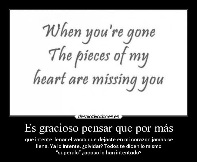 Es gracioso pensar que por más - que intente llenar el vacío que dejaste en mi corazón jamás se
llena. Ya lo intente, ¿olvidar? Todos te dicen lo mismo
“supéralo” ¿acaso lo han intentado?