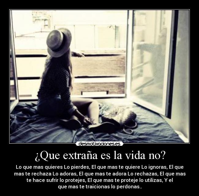 ¿Que extraña es la vida no? - Lo que mas quieres Lo pierdes, El que mas te quiere Lo ignoras, El que
mas te rechaza Lo adoras, El que mas te adora Lo rechazas, El que mas
te hace sufrir lo protejes, El que mas te proteje lo utilizas, Y el
que mas te traicionas lo perdonas..