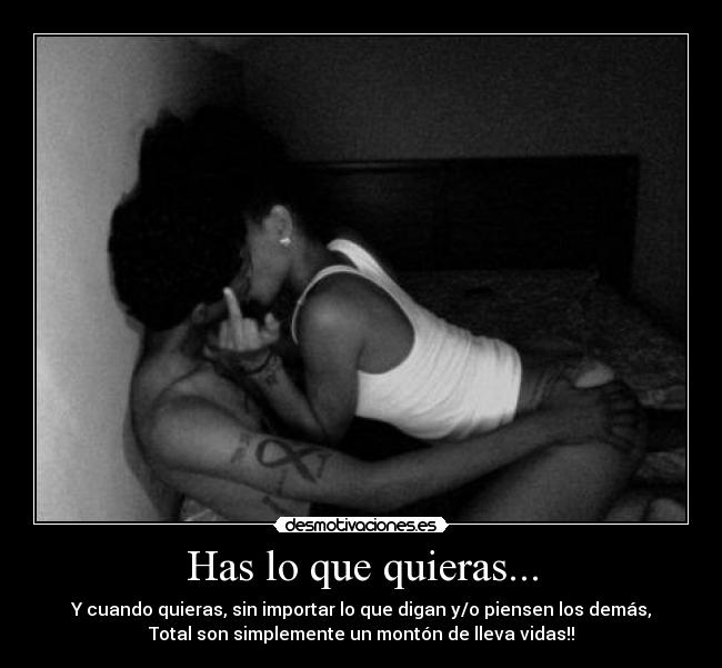Has lo que quieras... - Y cuando quieras, sin importar lo que digan y/o piensen los demás,
Total son simplemente un montón de lleva vidas!!