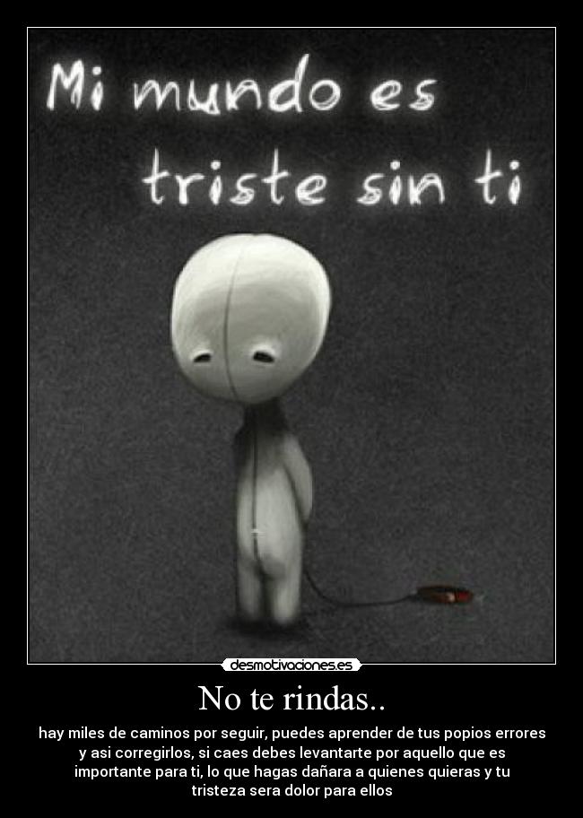 No te rindas.. - hay miles de caminos por seguir, puedes aprender de tus popios errores
y asi corregirlos, si caes debes levantarte por aquello que es
importante para ti, lo que hagas dañara a quienes quieras y tu
tristeza sera dolor para ellos