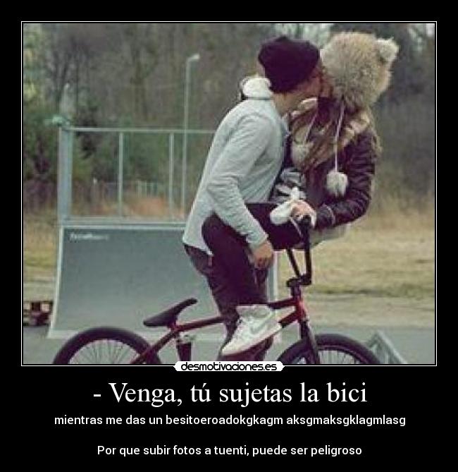 - Venga, tú sujetas la bici - mientras me das un besitoeroadokgkagm aksgmaksgklagmlasg

Por que subir fotos a tuenti, puede ser peligroso