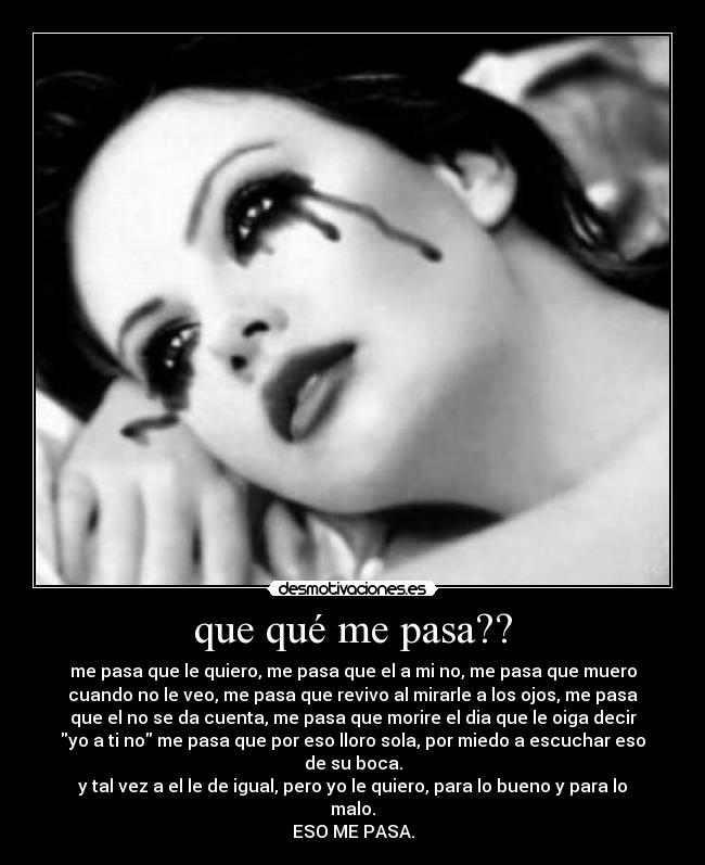 que qué me pasa?? - me pasa que le quiero, me pasa que el a mi no, me pasa que muero
cuando no le veo, me pasa que revivo al mirarle a los ojos, me pasa
que el no se da cuenta, me pasa que morire el dia que le oiga decir
yo a ti no me pasa que por eso lloro sola, por miedo a escuchar eso
de su boca.
y tal vez a el le de igual, pero yo le quiero, para lo bueno y para lo
malo.
ESO ME PASA.