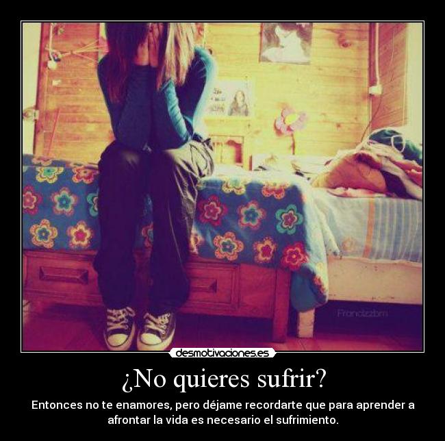 ¿No quieres sufrir? - Entonces no te enamores, pero déjame recordarte que para aprender a
afrontar la vida es necesario el sufrimiento.